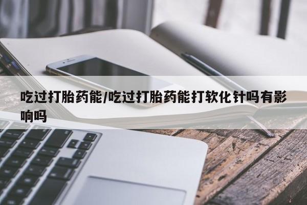 流产药使用吃过打胎药能/吃过打胎药能打软化针吗有影响吗