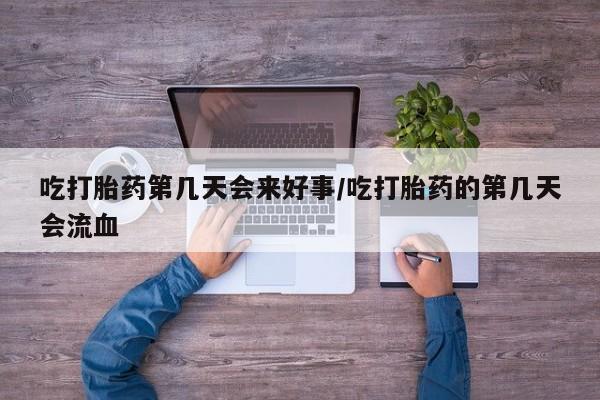 流产药使用吃打胎药第几天会来好事/吃打胎药的第几天会流血