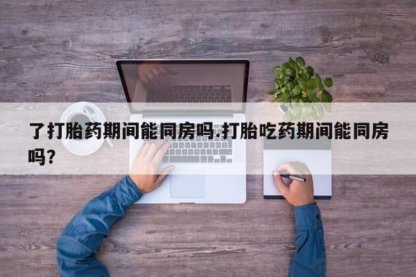 流产药使用了打胎药期间能同房吗.打胎吃药期间能同房吗？