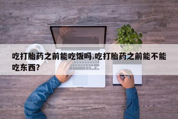 流产药使用吃打胎药之前能吃饭吗.吃打胎药之前能不能吃东西？