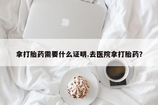流产药使用拿打胎药需要什么证明.去医院拿打胎药？