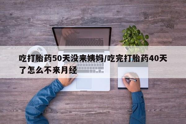 流产药使用吃打胎药50天没来姨妈/吃完打胎药40天了怎么不来月经