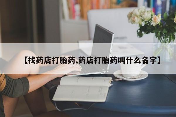 流产药使用【找药店打胎药,药店打胎药叫什么名字】