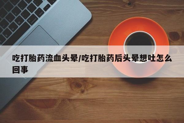 流产药使用吃打胎药流血头晕/吃打胎药后头晕想吐怎么回事