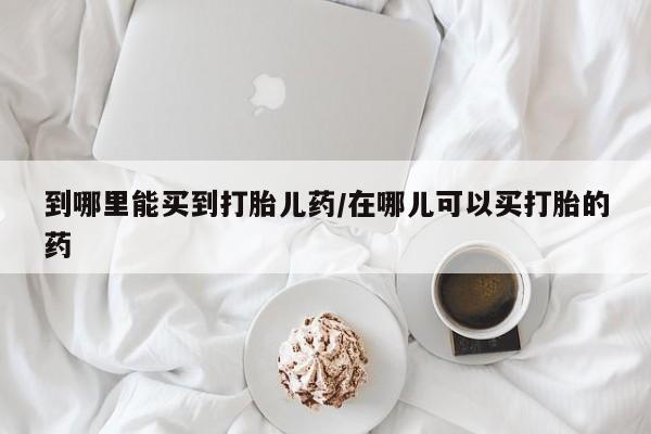 流产药使用到哪里能买到打胎儿药/在哪儿可以买打胎的药