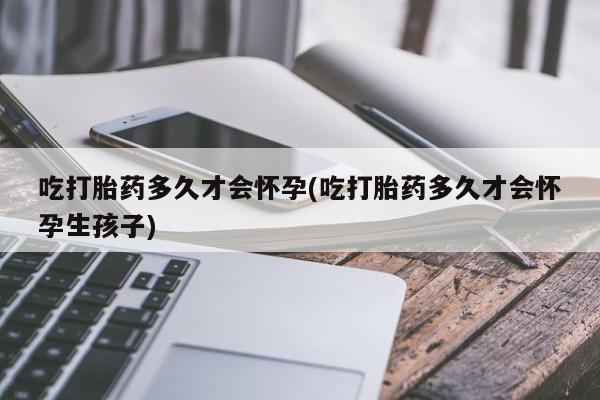 流产药使用吃打胎药多久才会怀孕(吃打胎药多久才会怀孕生孩子)