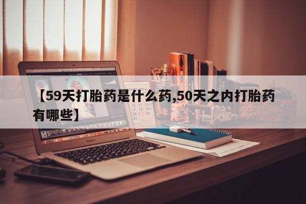流产药使用【59天打胎药是什么药,50天之内打胎药有哪些】