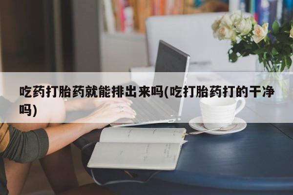 流产药使用吃药打胎药就能排出来吗(吃打胎药打的干净吗)