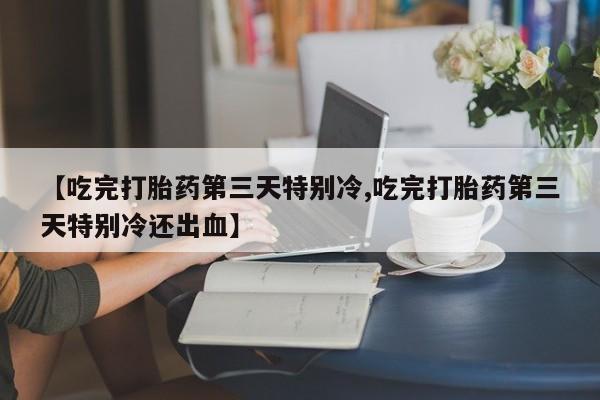 流产药使用【吃完打胎药第三天特别冷,吃完打胎药第三天特别冷还出血】
