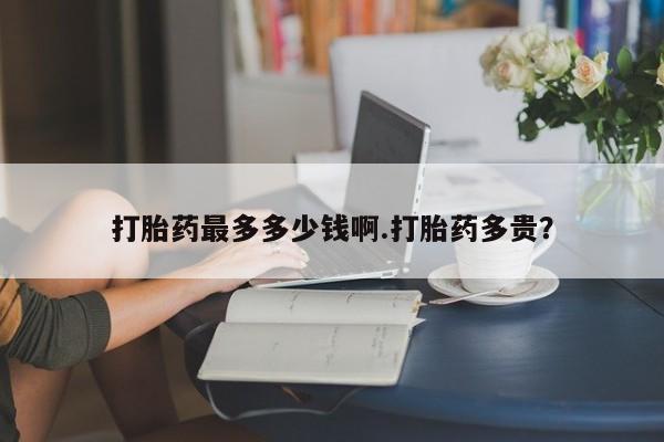 流产药使用打胎药最多多少钱啊.打胎药多贵？