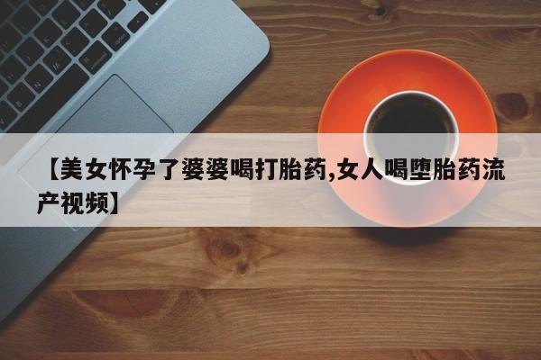 流产药使用【美女怀孕了婆婆喝打胎药,女人喝堕胎药流产视频】