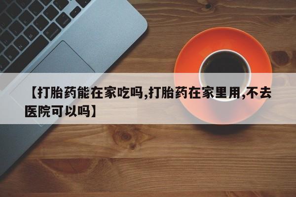 流产药使用【打胎药能在家吃吗,打胎药在家里用,不去医院可以吗】