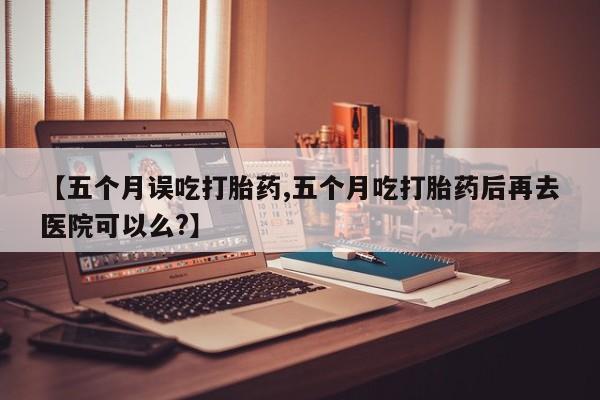 流产药使用【五个月误吃打胎药,五个月吃打胎药后再去医院可以么?】