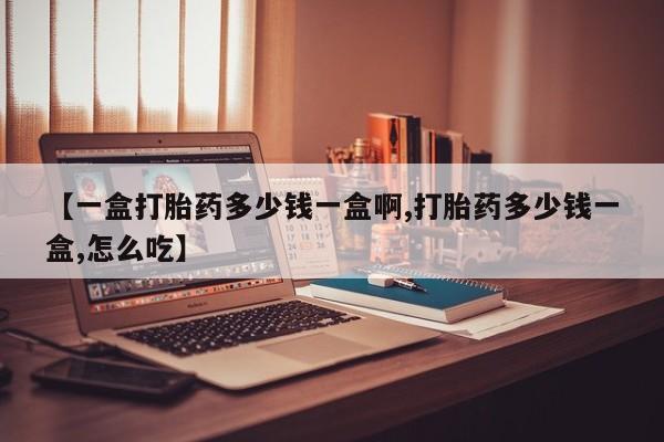 流产药使用【一盒打胎药多少钱一盒啊,打胎药多少钱一盒,怎么吃】