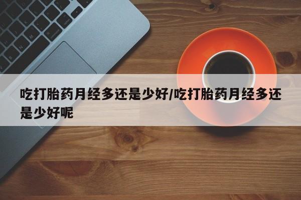 流产药使用吃打胎药月经多还是少好/吃打胎药月经多还是少好呢