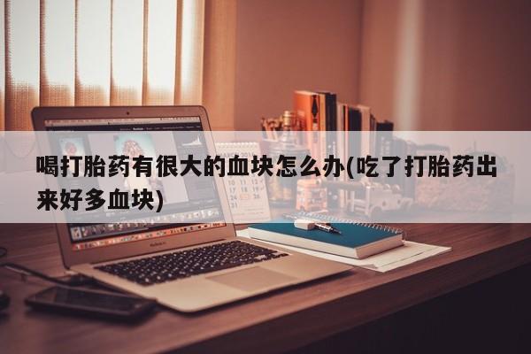 流产药使用喝打胎药有很大的血块怎么办(吃了打胎药出来好多血块)