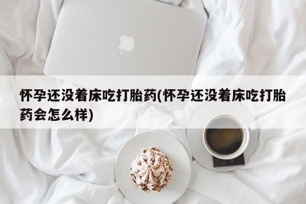 流产药使用怀孕还没着床吃打胎药(怀孕还没着床吃打胎药会怎么样)