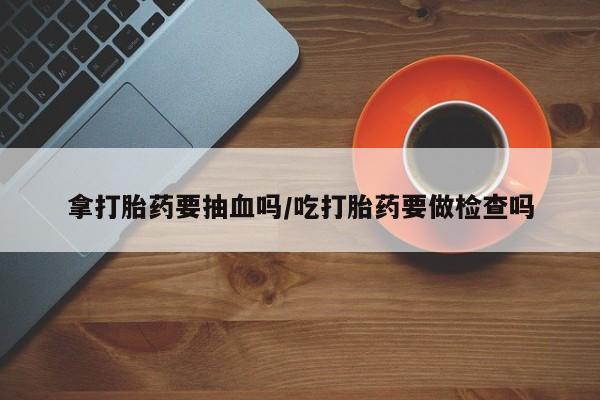 流产药使用拿打胎药要抽血吗/吃打胎药要做检查吗