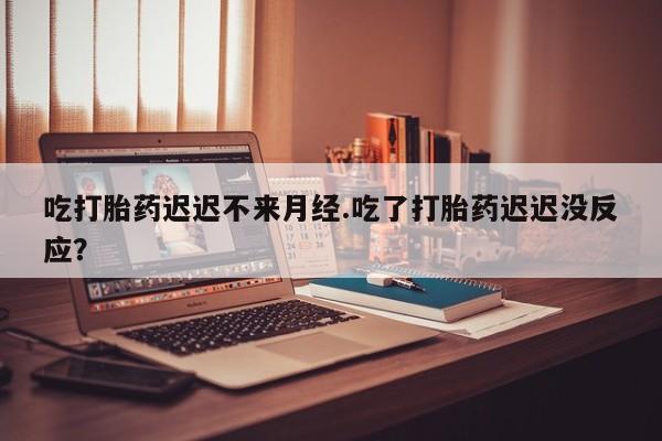 流产药使用吃打胎药迟迟不来月经.吃了打胎药迟迟没反应？