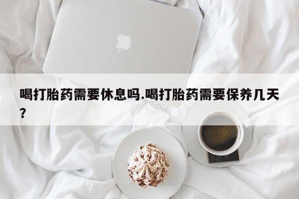 流产药使用喝打胎药需要休息吗.喝打胎药需要保养几天？