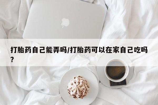 流产药使用打胎药自己能弄吗/打胎药可以在家自己吃吗?