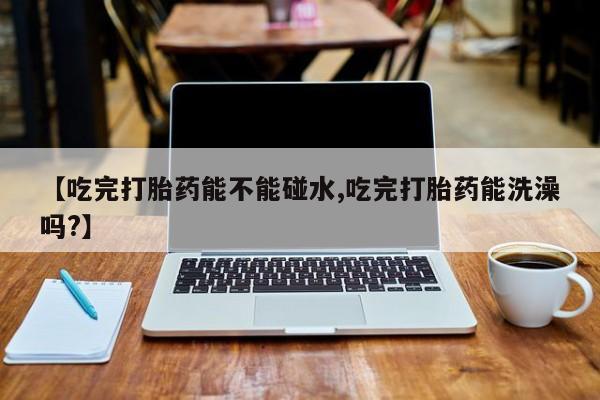流产药使用【吃完打胎药能不能碰水,吃完打胎药能洗澡吗?】