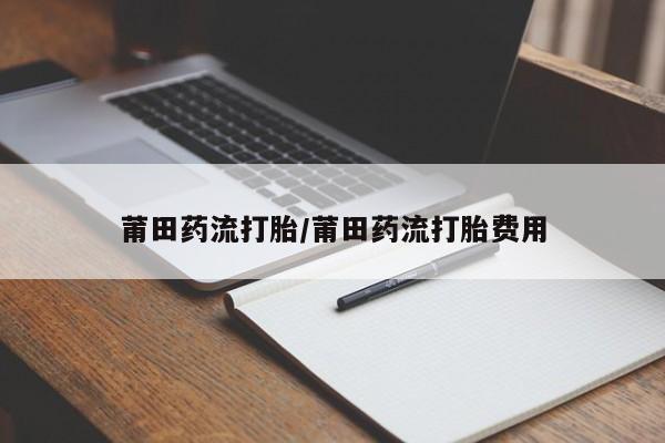 流产药使用莆田药流打胎/莆田药流打胎费用