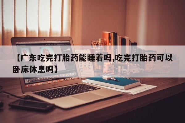 流产药使用【广东吃完打胎药能睡着吗,吃完打胎药可以卧床休息吗】