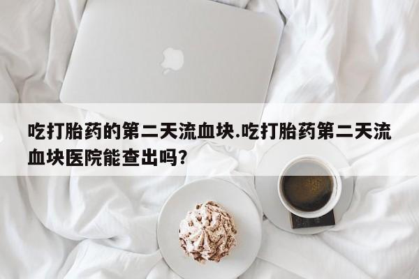 流产药使用吃打胎药的第二天流血块.吃打胎药第二天流血块医院能查出吗？