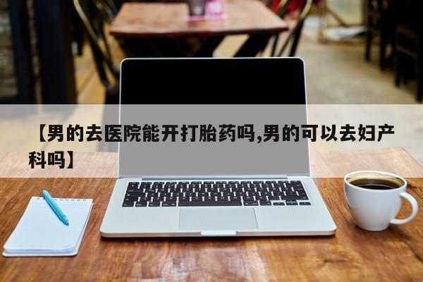 流产药使用【男的去医院能开打胎药吗,男的可以去妇产科吗】
