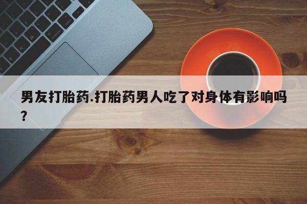 流产药使用男友打胎药.打胎药男人吃了对身体有影响吗？