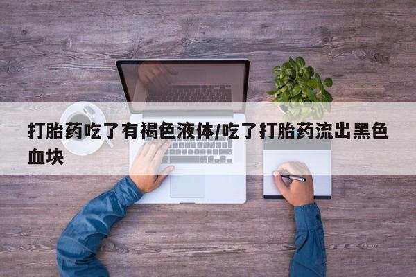 流产药使用打胎药吃了有褐色液体/吃了打胎药流出黑色血块
