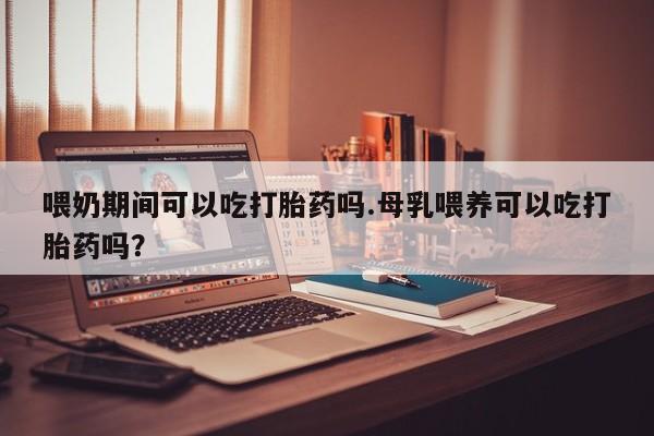 流产药使用喂奶期间可以吃打胎药吗.母乳喂养可以吃打胎药吗？