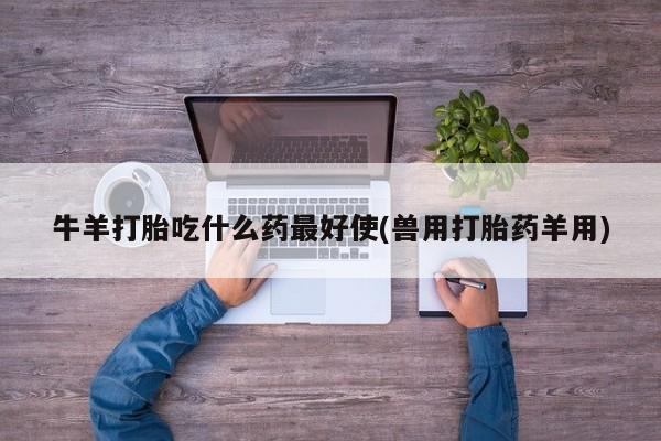 流产药使用牛羊打胎吃什么药最好使(兽用打胎药羊用)