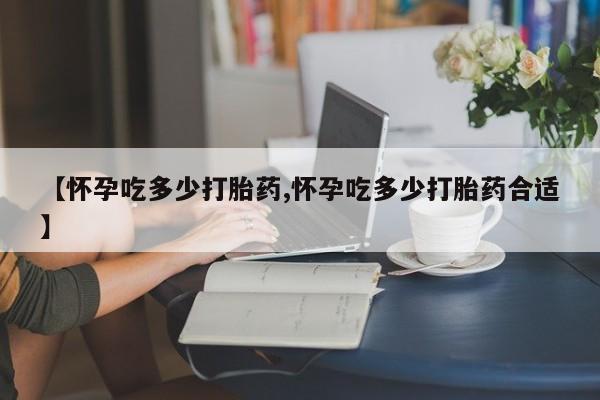 流产药使用【怀孕吃多少打胎药,怀孕吃多少打胎药合适】