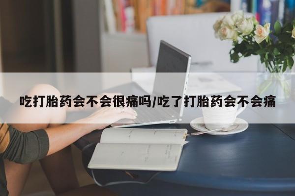流产药使用吃打胎药会不会很痛吗/吃了打胎药会不会痛