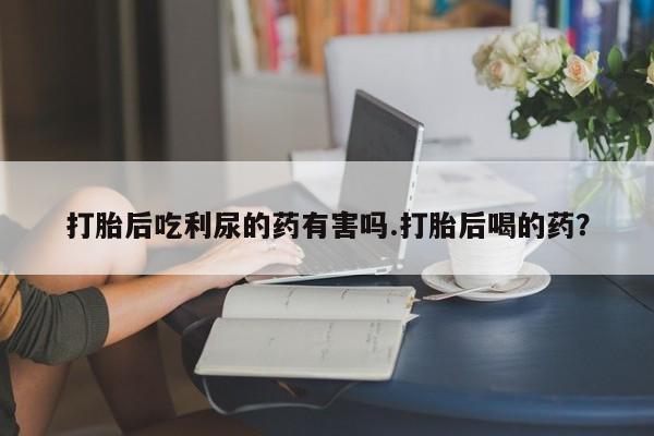 流产药使用打胎后吃利尿的药有害吗.打胎后喝的药？