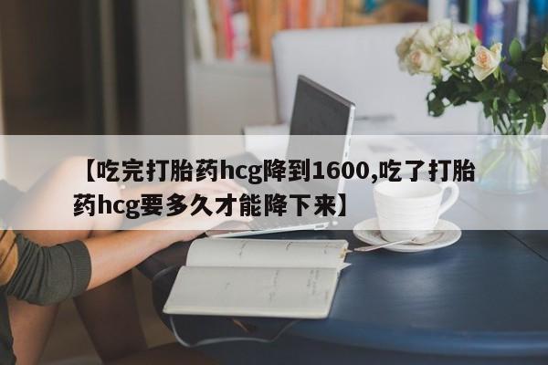 流产药使用【吃完打胎药hcg降到1600,吃了打胎药hcg要多久才能降下来】