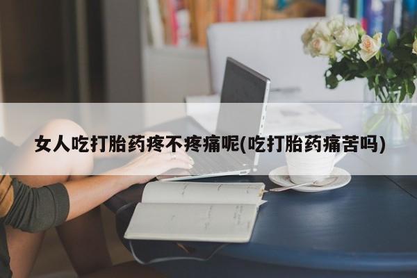 流产药使用女人吃打胎药疼不疼痛呢(吃打胎药痛苦吗)