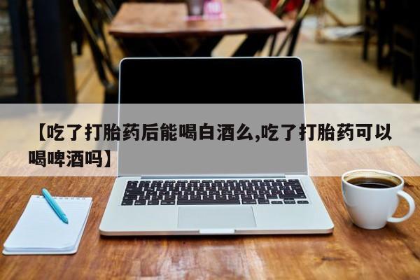 流产药使用【吃了打胎药后能喝白酒么,吃了打胎药可以喝啤酒吗】