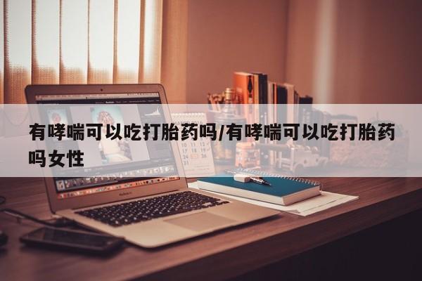 流产药使用有哮喘可以吃打胎药吗/有哮喘可以吃打胎药吗女性