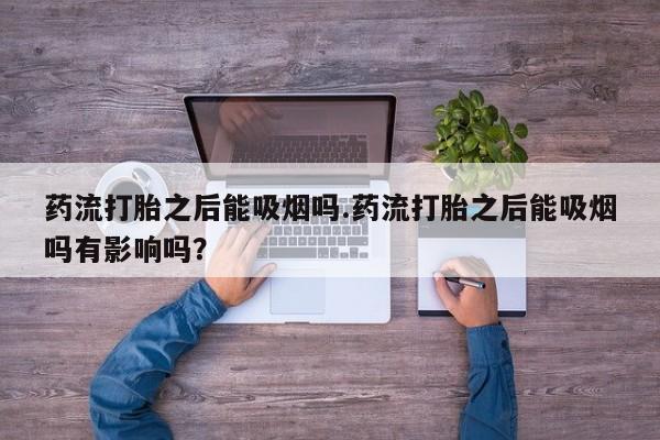 流产药使用药流打胎之后能吸烟吗.药流打胎之后能吸烟吗有影响吗？