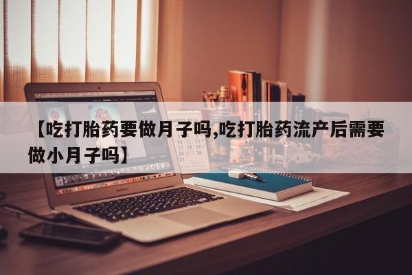 流产药使用【吃打胎药要做月子吗,吃打胎药流产后需要做小月子吗】