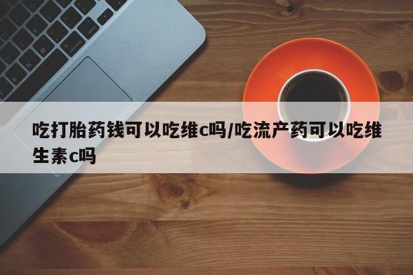 流产药使用吃打胎药钱可以吃维c吗/吃流产药可以吃维生素c吗