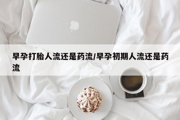 流产药使用早孕打胎人流还是药流/早孕初期人流还是药流