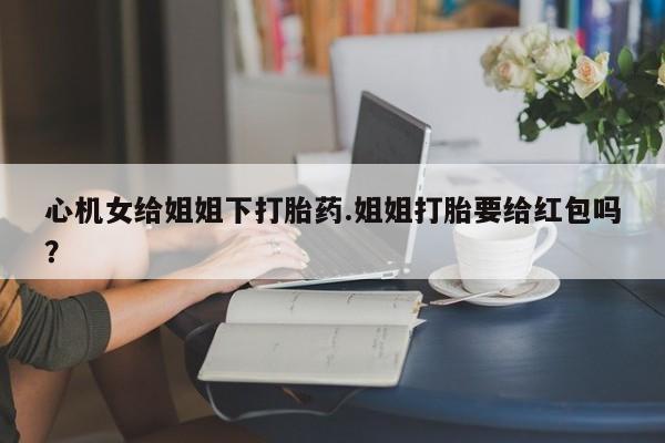 流产药使用心机女给姐姐下打胎药.姐姐打胎要给红包吗？