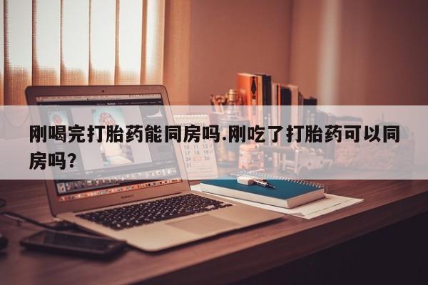 流产药使用刚喝完打胎药能同房吗.刚吃了打胎药可以同房吗？