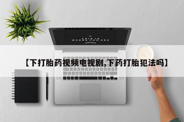 流产药使用【下打胎药视频电视剧,下药打胎犯法吗】
