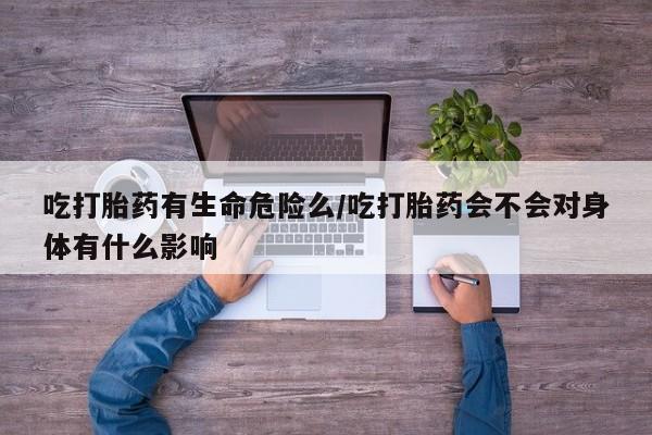 流产药使用吃打胎药有生命危险么/吃打胎药会不会对身体有什么影响