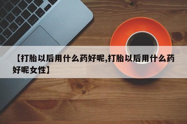 流产药使用【打胎以后用什么药好呢,打胎以后用什么药好呢女性】